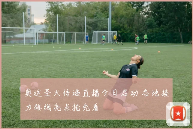 奥运圣火传递直播今日启动 各地接力路线亮点抢先看