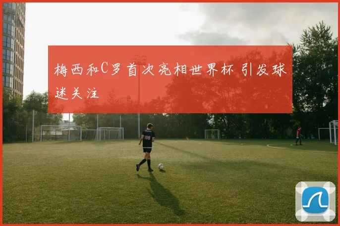 梅西和C罗首次亮相世界杯 引发球迷关注