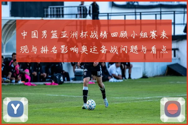 中国男篮亚洲杯战绩回顾小组赛表现与排名影响奥运备战问题与看点