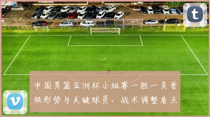 中国男篮亚洲杯小组赛一胜一负晋级形势与关键球员、战术调整看点