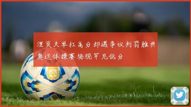 涅莫夫单杠高分却遇争议判罚雅典奥运体操赛场现罕见低分