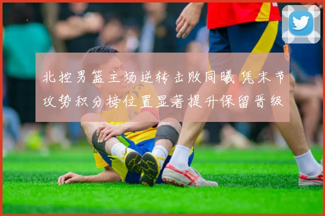 北控男篮主场逆转击败同曦 凭末节攻势积分榜位置显著提升保留晋级希望
