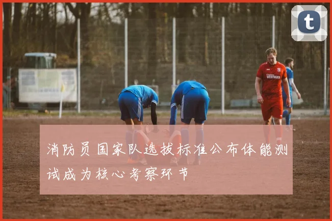 消防员国家队选拔标准公布体能测试成为核心考察环节
