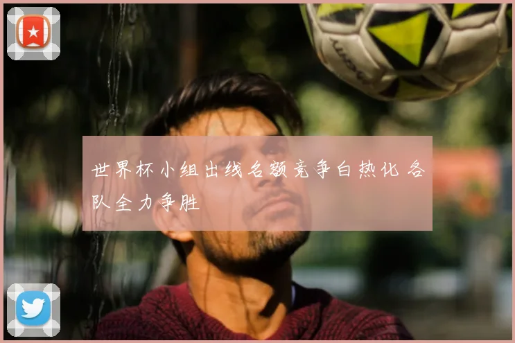世界杯小组出线名额竞争白热化 各队全力争胜