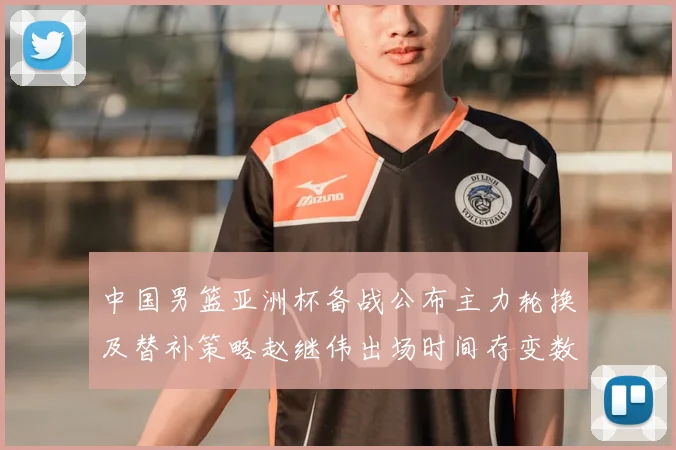 中国男篮亚洲杯备战公布主力轮换及替补策略赵继伟出场时间存变数