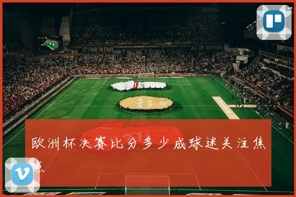 欧洲杯决赛比分多少成球迷关注焦点