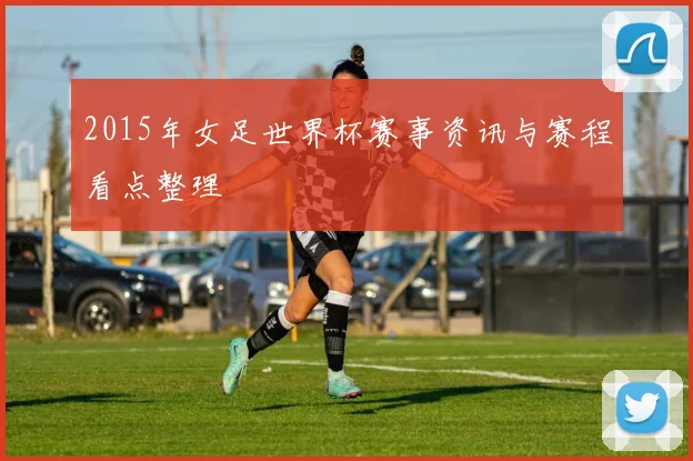 2015年女足世界杯赛事资讯与赛程看点整理
