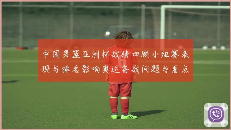 中国男篮亚洲杯战绩回顾小组赛表现与排名影响奥运备战问题与看点