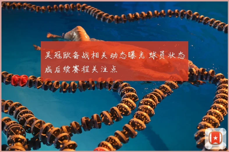 吴冠欧备战相关动态曝光 球员状态成后续赛程关注点