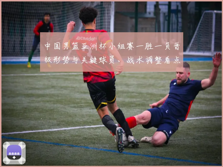 中国男篮亚洲杯小组赛一胜一负晋级形势与关键球员、战术调整看点