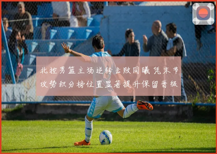 北控男篮主场逆转击败同曦 凭末节攻势积分榜位置显著提升保留晋级希望