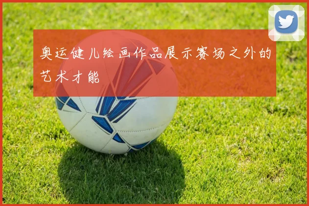 奥运健儿绘画作品展示赛场之外的艺术才能