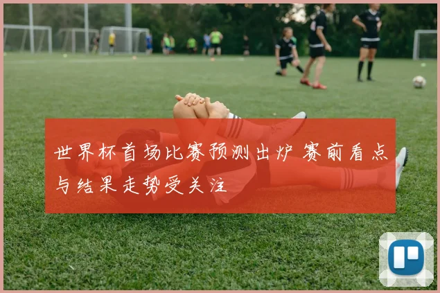 世界杯首场比赛预测出炉 赛前看点与结果走势受关注