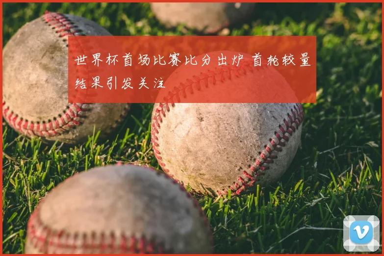 世界杯首场比赛比分出炉 首轮较量结果引发关注