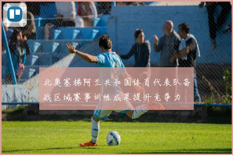 北奥塞梯阿兰共和国体育代表队备战区域赛事训练成果提升竞争力