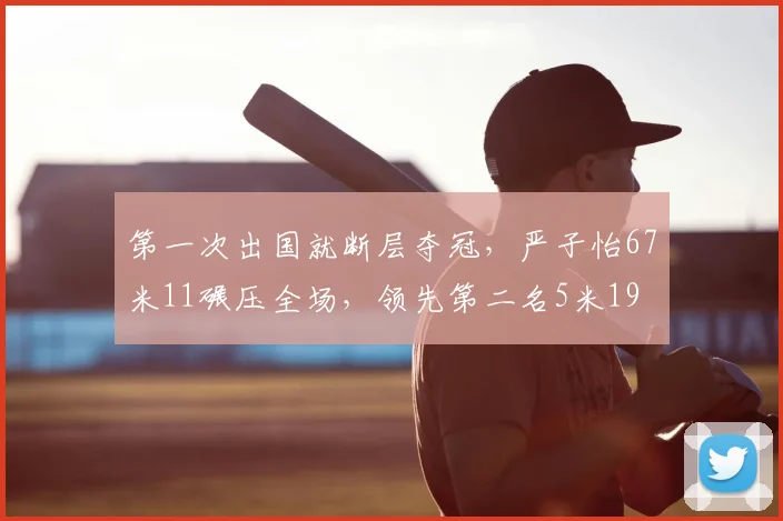 第一次出国就断层夺冠，严子怡67米11碾压全场，领先第二名5米19