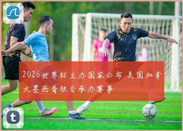 2026世界杯主办国家公布 美国加拿大墨西哥联合承办赛事