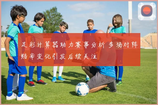 足彩计算器助力赛事分析 多场对阵赔率变化引发后续关注