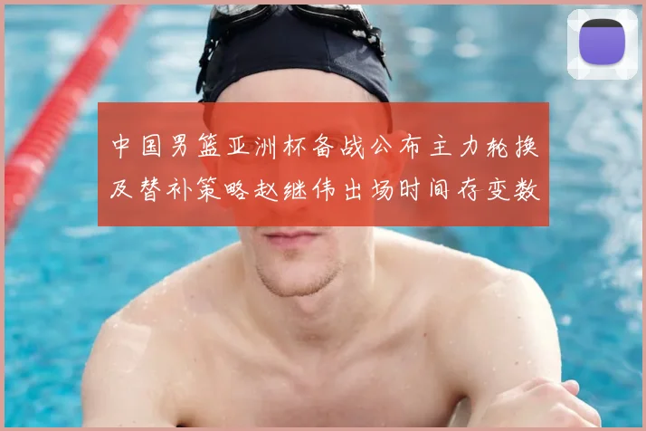 中国男篮亚洲杯备战公布主力轮换及替补策略赵继伟出场时间存变数