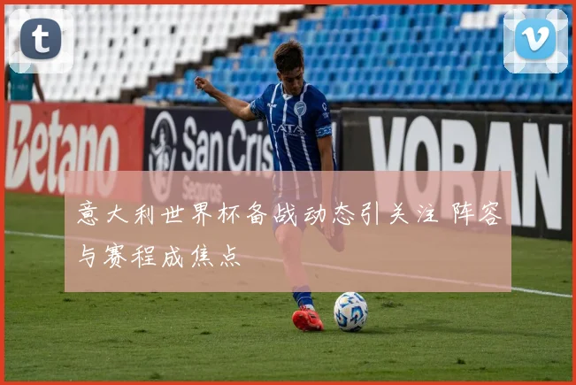 意大利世界杯备战动态引关注 阵容与赛程成焦点