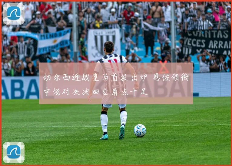 切尔西迎战皇马首发出炉 恩佐领衔中场对决次回合看点十足