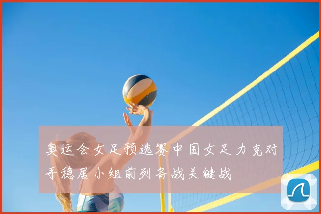 奥运会女足预选赛中国女足力克对手稳居小组前列备战关键战