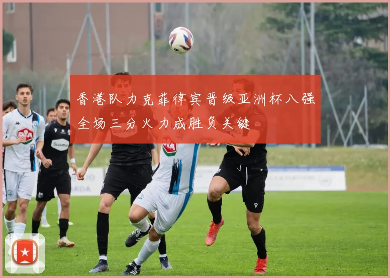 香港队力克菲律宾晋级亚洲杯八强全场三分火力成胜负关键