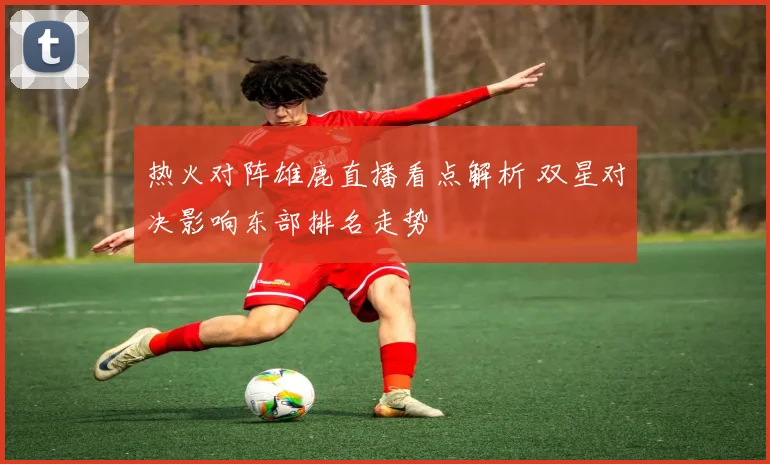 热火对阵雄鹿直播看点解析 双星对决影响东部排名走势