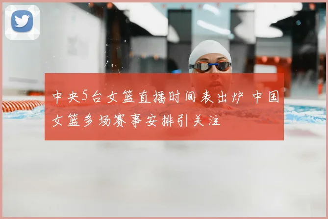 中央5台女篮直播时间表出炉 中国女篮多场赛事安排引关注