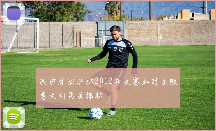 西班牙欧洲杯2012年决赛加时击败意大利再度捧杯