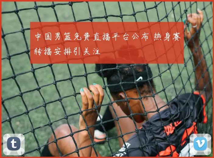 中国男篮免费直播平台公布 热身赛转播安排引关注
