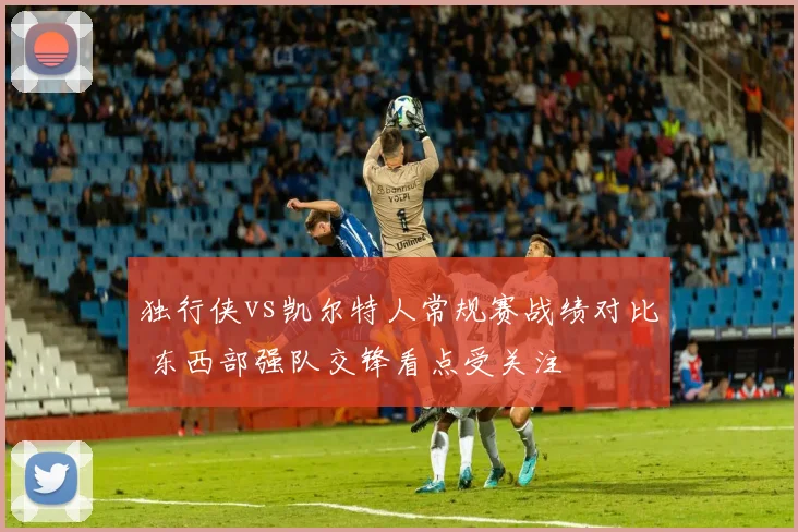 独行侠vs凯尔特人常规赛战绩对比 东西部强队交锋看点受关注
