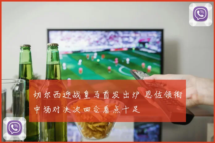 切尔西迎战皇马首发出炉 恩佐领衔中场对决次回合看点十足