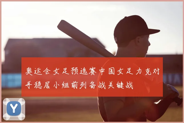 奥运会女足预选赛中国女足力克对手稳居小组前列备战关键战