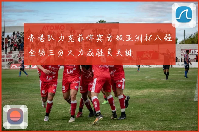 香港队力克菲律宾晋级亚洲杯八强全场三分火力成胜负关键