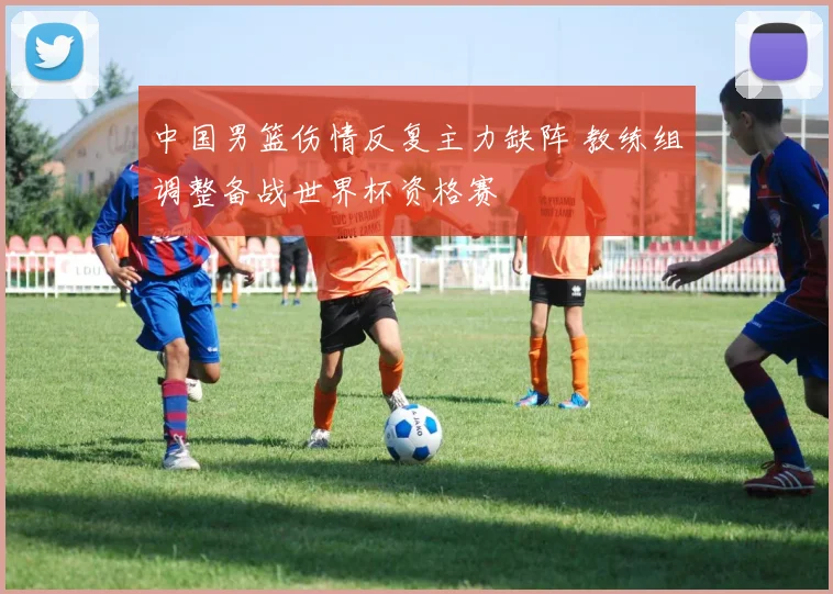 中国男篮伤情反复主力缺阵 教练组调整备战世界杯资格赛