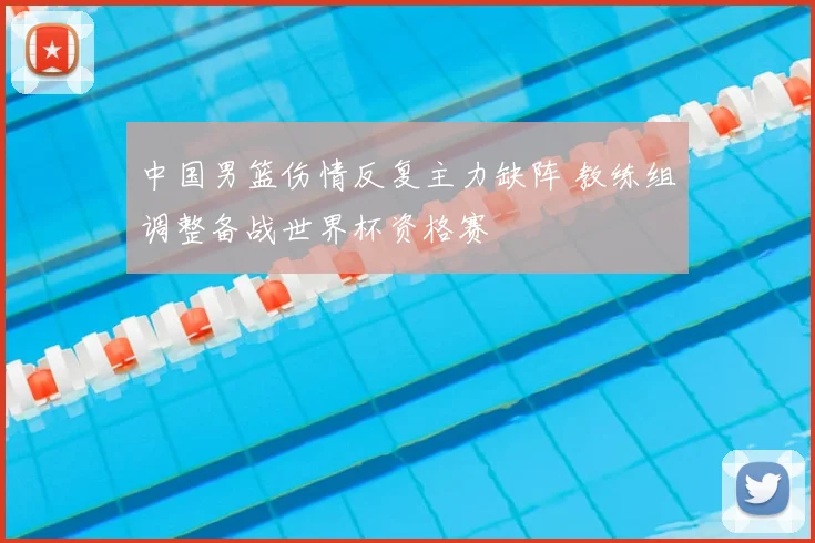 中国男篮伤情反复主力缺阵 教练组调整备战世界杯资格赛