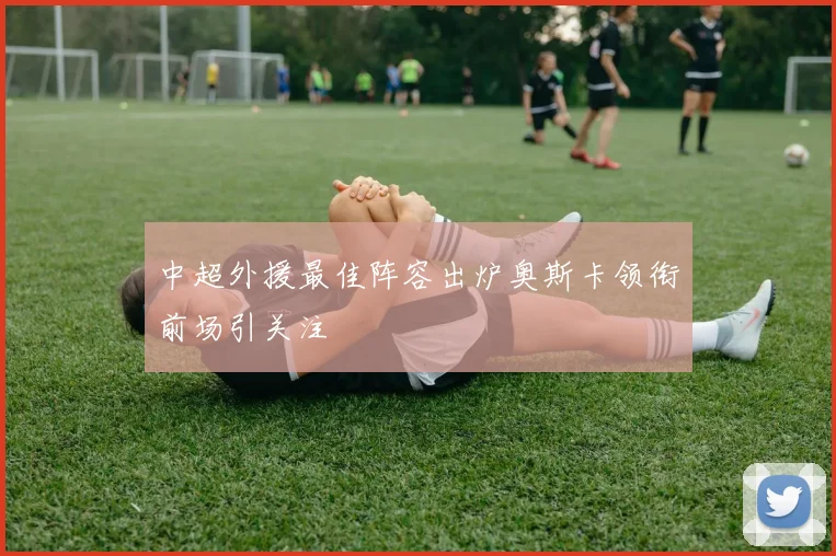 中超外援最佳阵容出炉奥斯卡领衔前场引关注