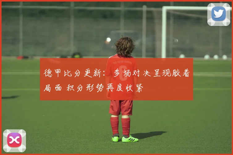 德甲比分更新：多场对决呈现胶着局面 积分形势再度收紧