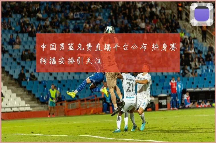 中国男篮免费直播平台公布 热身赛转播安排引关注