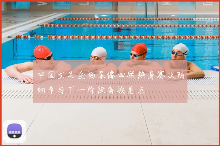 中国女足全场录像回顾热身赛攻防细节与下一阶段备战看点